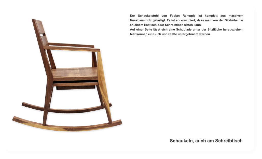Der Schaukelstuhl von Fabian Remppis ist komplett aus massivem Nussbaumholz gefertigt. Er ist so konzipiert, dass man von der Sitzhöhe her an einem Esstisch oder Schreibtisch sitzen kann. Auf einer Seite lässt sich eine Schublade unter der Sitzfläche herausziehen, hier können ein Buch und Stiffte untergebracht werden. Schaukeln, auch am Schreibtisch